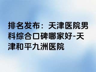 排名发布：天津医院男科综合口碑哪家好-天津和平九洲医院
