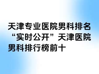 天津专业医院男科排名“实时公开”天津医院男科排行榜前十