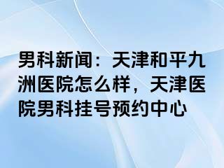 男科新闻：天津和平九洲医院怎么样，天津医院男科挂号预约中心