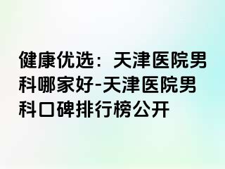 健康优选：天津医院男科哪家好-天津医院男科口碑排行榜公开