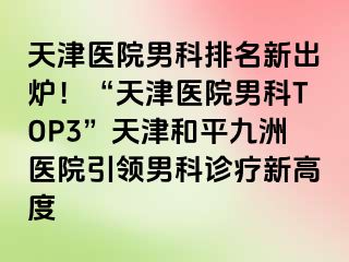 天津医院男科排名新出炉！“天津医院男科TOP3”天津和平九洲医院引领男科诊疗新高度