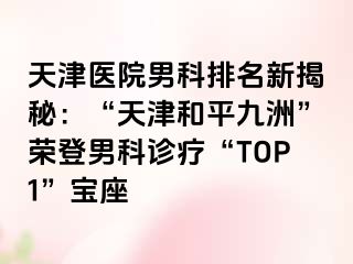 天津医院男科排名新揭秘：“天津和平九洲”荣登男科诊疗“TOP1”宝座