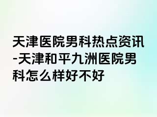 天津医院男科热点资讯-天津和平九洲医院男科怎么样好不好