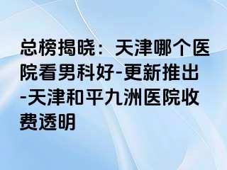 总榜揭晓：天津哪个医院看男科好-更新推出-天津和平九洲医院收费透明