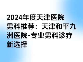 2024年度天津医院男科推荐：天津和平九洲医院-专业男科诊疗新选择