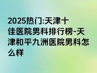 2025热门:天津十佳医院男科排行榜-天津和平九洲医院男科怎么样