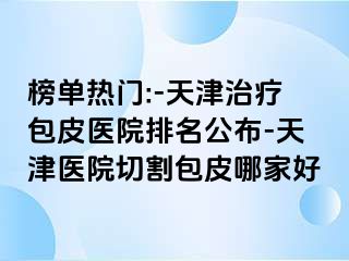 榜单热门:-天津治疗包皮医院排名公布-天津医院切割包皮哪家好