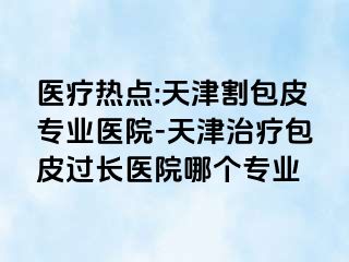 医疗热点:天津割包皮专业医院-天津治疗包皮过长医院哪个专业