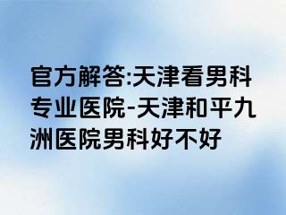 官方解答:天津看男科专业医院-天津和平九洲医院男科好不好