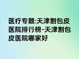 医疗专题:天津割包皮医院排行榜-天津割包皮医院哪家好