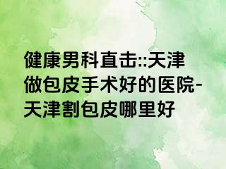 健康男科直击::天津做包皮手术好的医院-天津割包皮哪里好