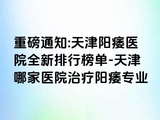 重磅通知:天津阳痿医院全新排行榜单-天津哪家医院治疗阳痿专业