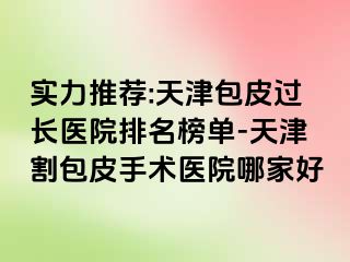 实力推荐:天津包皮过长医院排名榜单-天津割包皮手术医院哪家好