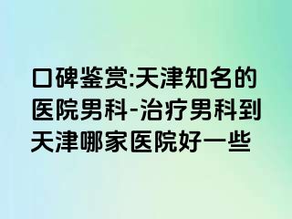口碑鉴赏:天津知名的医院男科-治疗男科到天津哪家医院好一些