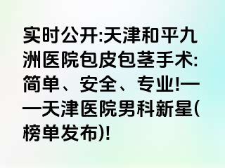 实时公开:天津和平九洲医院包皮包茎手术:简单、安全、专业!——天津医院男科新星(榜单发布)!