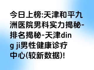 今日上榜:天津和平九洲医院男科实力揭秘-排名揭秘-天津ding ji男性健康诊疗中心(较新数据)!