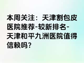 本周关注：天津割包皮医院推荐-较新排名-天津和平九洲医院值得信赖吗？