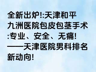 全新出炉!:天津和平九洲医院包皮包茎手术:专业、安全、无痛!——天津医院男科排名新动向!
