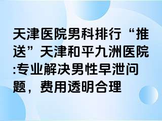 天津医院男科排行“推送”天津和平九洲医院:专业解决男性早泄问题，费用透明合理