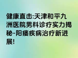健康直击:天津和平九洲医院男科诊疗实力揭秘-阳痿疾病治疗新进展!