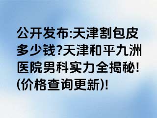 公开发布:天津割包皮多少钱?天津和平九洲医院男科实力全揭秘!(价格查询更新)!