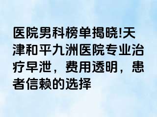 医院男科榜单揭晓!天津和平九洲医院专业治疗早泄，费用透明，患者信赖的选择