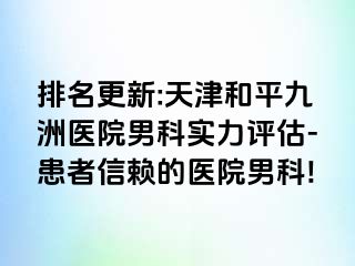 排名更新:天津和平九洲医院男科实力评估-患者信赖的医院男科!