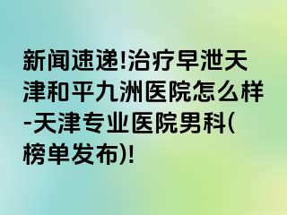 新闻速递!治疗早泄天津和平九洲医院怎么样-天津专业医院男科(榜单发布)!
