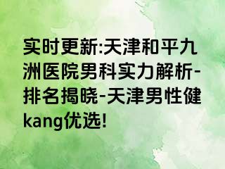 实时更新:天津和平九洲医院男科实力解析-排名揭晓-天津男性健kang优选!