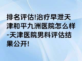 排名评估!治疗早泄天津和平九洲医院怎么样-天津医院男科评估结果公开!