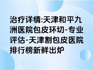 治疗详情:天津和平九洲医院包皮环切-专业评估-天津割包皮医院排行榜新鲜出炉