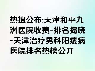 热搜公布:天津和平九洲医院收费-排名揭晓-天津治疗男科阳痿病医院排名热榜公开