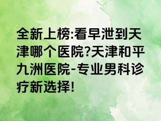 全新上榜:看早泄到天津哪个医院?天津和平九洲医院-专业男科诊疗新选择!