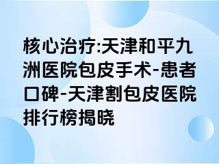 核心治疗:天津和平九洲医院包皮手术-患者口碑-天津割包皮医院排行榜揭晓