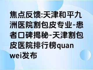 焦点反馈:天津和平九洲医院割包皮专业-患者口碑揭秘-天津割包皮医院排行榜quanwei发布