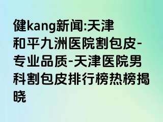 健kang新闻:天津和平九洲医院割包皮-专业品质-天津医院男科割包皮排行榜热榜揭晓