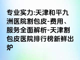 专业实力:天津和平九洲医院割包皮-费用、服务全面解析-天津割包皮医院排行榜新鲜出炉
