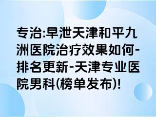 专治:早泄天津和平九洲医院治疗效果如何-排名更新-天津专业医院男科(榜单发布)!