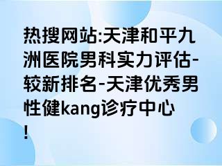 热搜网站:天津和平九洲医院男科实力评估-较新排名-天津优秀男性健kang诊疗中心!