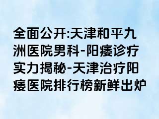 全面公开:天津和平九洲医院男科-阳痿诊疗实力揭秘-天津治疗阳痿医院排行榜新鲜出炉