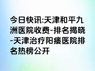今日快讯:天津和平九洲医院收费-排名揭晓-天津治疗阳痿医院排名热榜公开