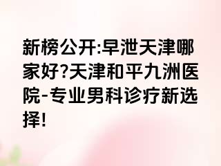 新榜公开:早泄天津哪家好?天津和平九洲医院-专业男科诊疗新选择!