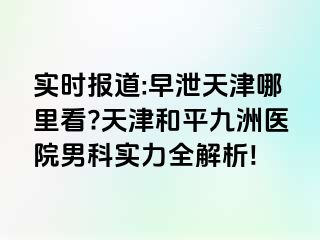 实时报道:早泄天津哪里看?天津和平九洲医院男科实力全解析!